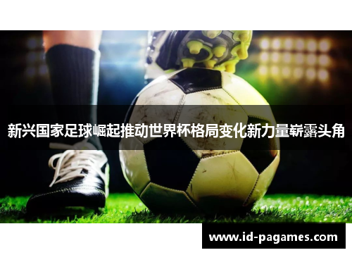 新兴国家足球崛起推动世界杯格局变化新力量崭露头角