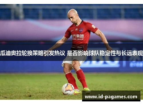 瓜迪奥拉轮换策略引发热议 是否影响球队稳定性与长远表现