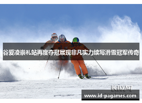 谷爱凌崇礼站再度夺冠展现非凡实力续写滑雪冠军传奇