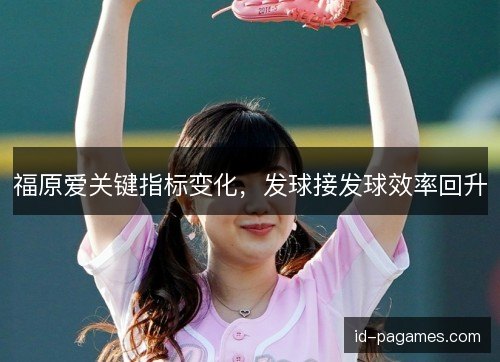 福原爱关键指标变化,发球接发球效率回升 福原爱关键指标变化,发球接发球效率回升
